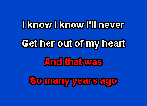 I know I know I'll never

Get her out of my heart

And that was

So many years ago