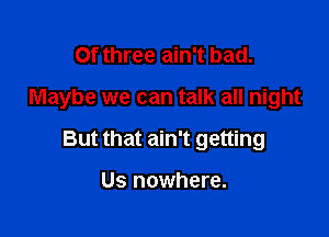 Of three ain't bad.

Maybe we can talk all night

But that ain't getting

Us nowhere.
