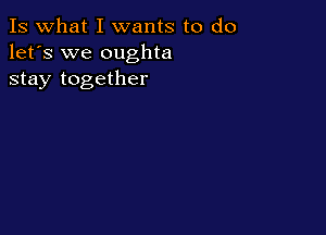 Is what I wants to do
let's we oughta
stay together