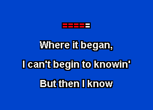 Where it began,

I can't begin to knowin'

But then I know