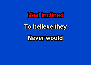 lfeel inclined

To believe they

Never would