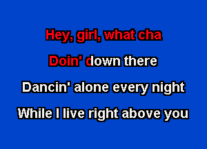 Hey, girl, what cha
Doin' down there

Dancin' alone every night

While I live right above you