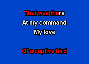 That was there
At my command
My love

Of a captive bird