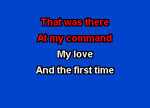 That was there

At my command

My love
And the first time