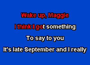 Wake up, Maggie
I think I got something

To say to you

It's late September and I really