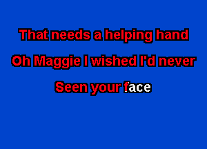 That needs a helping hand

on Maggie I wished I'd never

Seen your face