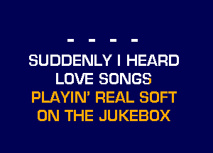 SUDDENLY I HEARD
LOVE SONGS
PLAYIN' REAL SOFT
ON THE JUKEBOX
