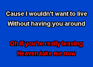 Cause I wouldn't want to live
Without having you around

on if you're really leaving
Heaven take me now