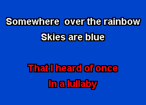 Somewhere over the rainbow
Skies are blue

That I heard of once
In a lullaby