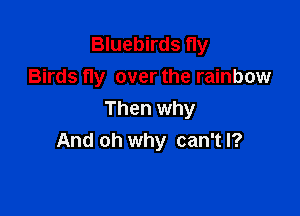 Bluebirds fly
Birds fly over the rainbow

Then why
And oh why can't I?