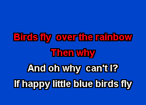 Birds fly over the rainbow

Then why
And oh why can't I?
If happy little blue birds fly