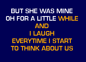 BUT SHE WAS MINE
0H FOR A LITTLE WHILE
AND
I LAUGH
EVERYTIME I START
T0 THINK ABOUT US