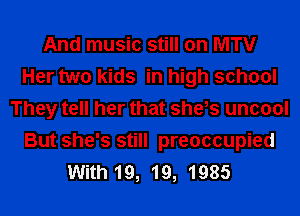 And music still on MTV
Her two kids in high school
They tell her that she,s uncool
But she's still preoccupied
With 19, 19, 1985