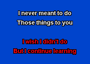 I never meant to do
Those things to you

I wish I didn't do

But I continue learning