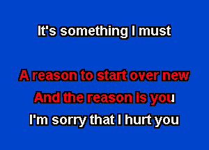It's something I must

A reason to start over new

And the reason is you
I'm sorry that I hurt you