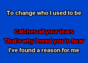 To change who I used to be

Catches all your tears
That's why I need you to hear
I've found a reason for me