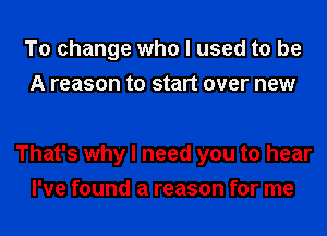 To change who I used to be
A reason to start over new

That's why I need you to hear
I've found a reason for me