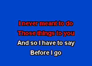 I never meant to do
Those things to you

And so I have to say

Before I go