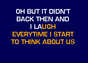 0H BUT IT DIDN'T
BACK THEN AND
I LAUGH
EVERYTIME I START
T0 THINK ABOUT US