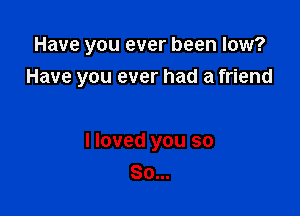 Have you ever been low?

Have you ever had a friend

I loved you so
So...