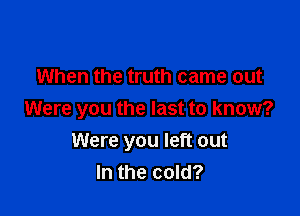 When the truth came out

Were you the last to know?
Were you left out
In the cold?