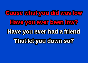 Cause what you did was low
Have you ever been low?

Have you ever had a friend
That let you down so?