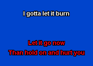 I gotta let it burn

Let it go now
Than hold on and hurt you