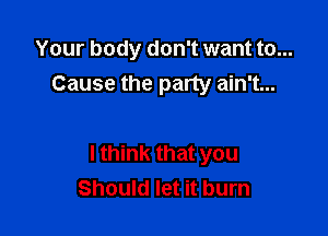 Your body don't want to...
Cause the party ain't...

I think that you
Should let it burn