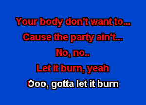 Your body don't want to...
Cause the party ain't...

No, no..
Let it burn, yeah
Ooo, gotta let it burn