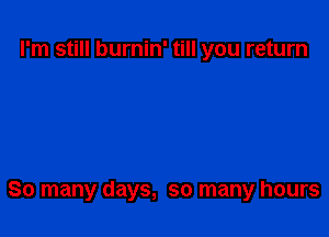 I'm still burnin' till you return

80 many days, so many hours