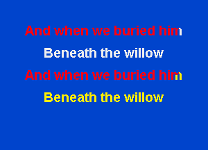 And when we buried him
Beneath the willow

And when we buried him
Beneath the willow