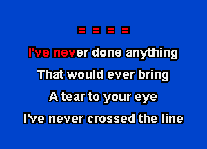 I've never done anything

That would ever bring

A tear to your eye

I've never crossed the line