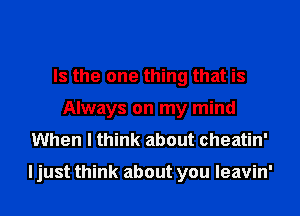 Is the one thing that is
Always on my mind
When I think about cheatin'

I just think about you leavin'