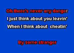 Oh there's never any danger
I just think about you leavin'
When I think about cheatin'

By some stranger