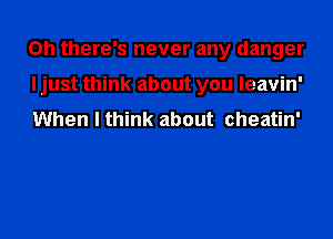 Oh there's never any danger
I just think about you leavin'
When I think about cheatin'