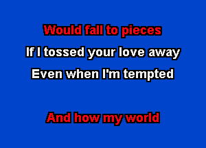 Would fall to pieces

Ifl tossed your love away

Even when I'm tempted

And how my world