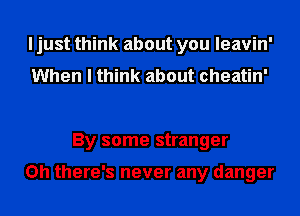I just think about you leavin'
When I think about cheatin'

By some stranger

Oh there's never any danger