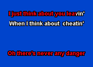 I just think about you leavin'
When I think about cheatin'

Oh there's never any danger