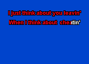 I just think about you leavin'

When I think about cheatin'