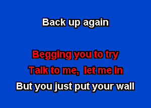 Back up again

Begging you to try
Talk to me, let me in
But you just put your wall