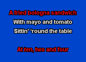 A fried bologna sandwich
With mayo and tomato

Sittin' Tound the table

At ten, two and four
