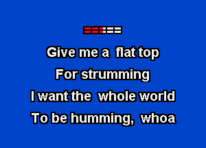 Give me a flat top

For strumming
I want the whole world
To be humming, whoa