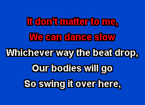 It don't matter to me,
We can dance slow

Whichever way the beat drop,
Our bodies will go
So swing it over here,