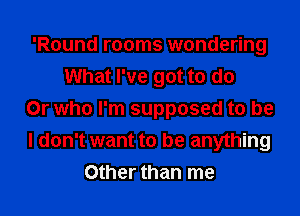 'Round rooms wondering
What I've got to do

Or who I'm supposed to be
I don't want to be anything
Other than me