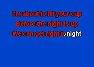 I'm about to fill your cup
Before the night is up

We can get right tonight