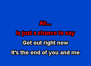 Ah...
ls just a chance to say

Get out right now

It's the end of you and me