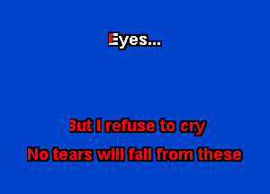 But I refuse to cry

No tears will fall from these