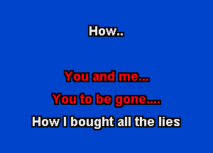 How..

You and me...

You to be gone....

How I bought all the lies