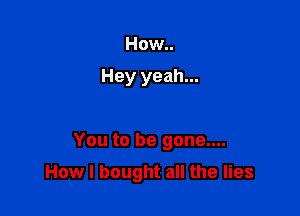 How..

Hey yeah...

You to be gone....

How I bought all the lies