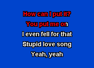 How can I put it?
You put me on
I even fell for that

Stupid love song

Yeah, yeah